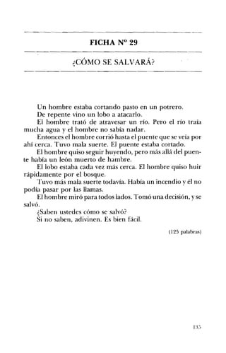 FICHA N° 29 

¿CÓMO SE SALVARÁ? 

Un hombre estaba cortando pasto en un potrero.
De repente vino un lobo a atacarlo.
El hombre trató de atravesar un río. Pero el río traía
mucha agua y el hombre no sabía nadar.
Entonces el hombre corrió hasta el puente que se veía por
ahí cerca. Tuvo mala suerte. El puente estaba cortado.
El hombre quiso seguir huyendo, pero más allá del puen­
te había un león muerto de hambre.
El lobo estaba cada vez más cerca. El hombre quiso huir
rápidamente por el bosque.
Tuvo más mala suerte todavía. Había un incendio y él no
podía pasar por las llamas.
El hombre miró para todos lados. Tomó una decisión, y se
salvó.
¿Saben ustedes cómo se salvó?
Si no saben, adivinen. Es bien fácil.
(125 palabras)
13:'} 

 