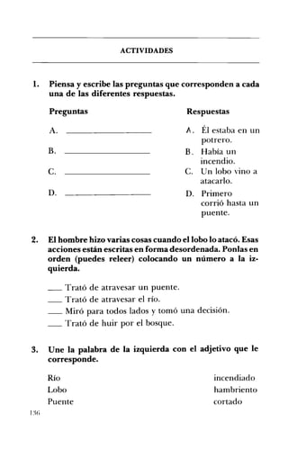 ACTIVIDADES 

1. 	 Piensa y escribe las preguntas que corresponden a cada
una de las diferentes respuestas.
Preguntas 	 Respuestas
A. 	 A. Él estaba en un
potrero.
B. 	 B, Había un
incendio.
c. 	 c. Un lobo vino a
atacarlo.
D. 	 D. Primero
corrió hasta un
puente.
2. 	 El hombre hizo varias cosas cuando el lobo lo atacó. Esas
acciones están escritas en forma desordenada. Ponlas en
orden (puedes releer) colocando un número a la iz­
quierda.
__ Trató de atravesar un puente. 

__ Trató de atravesar el río. 

__ Miró para todos lados y tomó una decisión. 

__ 	Trató de huir por el bosque.
3. 	 Une la palabra de la izquierda con el adjetivo que le
corresponde.
Río incendiado
Lobo hambriento
Puente cortado
1% 

 