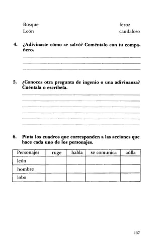 Bosque feroz
León caudaloso
4. 	 ¿Adivinaste cómo se salvó? Coméntalo con tu compa­
ñero.
5. ¿Conoces otra pregunta de ingenio o una adivinanza?
Cuéntala o escríbela.
6. Pinta los cuadros que corresponden a las acciones que
hace cada uno de los personajes.
Personajes ruge habla se comunIca aúlla
león
hombre
lobo
137
 