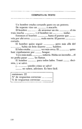 COMPLETA EL TEXTO 

Un hombre estaba cortando pasto en un potrero.
De repente vino un a atacarlo.
El hombre de atravesar un río. el río
traía nlucha y el hombre- no _. nadar.
Entonces el hombre hasta el puente que __
veía por ahí cerca. nlala suerte. El puente ____
cortado.
El hombre quiso seguir , pero más allá del
____ había un león muerto hambre.
El lobo estaba vez más cerca. El qUISO
huir rápidamente por bosque.
Tuvo más mala todavía. Había un incendio _ él
no podía pasar las llamas.
El hombre para todos lados. Tomó deci­
sión, y se salvó.
¿ ustedes cómo se salvó?
__ no saben, adivinen. Es bien fácil.
omisiones: 22 

N° de respuestas correctas: ____ 

% de respuestas correctas: ____ 

138
 