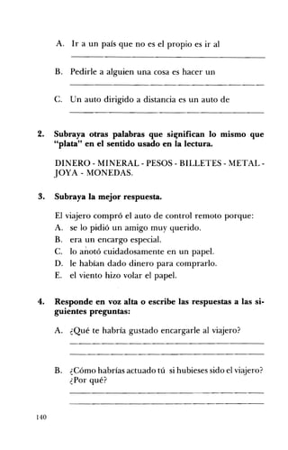 A. Ir a un país que no es el propio es ir al 

B. Pedirle a alguien una cosa es hacer un 

C. Un auto dirigido a distancia es un auto de 

2. 	 Subraya otras palabras que si~nifican lo mismo que
"plata" en el sentido usado en la lectura.
DINERO - MINERAL - PESOS - BILLETES - METAL ­
JOYA - MONEDAS.
3. 	 Subraya la mejor respuesta.
El viajero compró el auto de control remoto porque:
A. 	 se lo pidió un amigo muy querido.
B. 	 era un encargo especiaL
C. 	 lo a~otó cuidadosamente en un papel.
D. 	 le habían dado dinero para comprarlo.
E. 	 el viento hizo volar el papel.
4. 	 Responde en voz alta o escribe las respuestas a las si­
guientes preguntas:
A. ¿Qué te habría gustado encargarle al vi~ero?
B. ¿Cómo habrías actuadotú si hubieses sido el viajero?
¿Por qué?
140
 