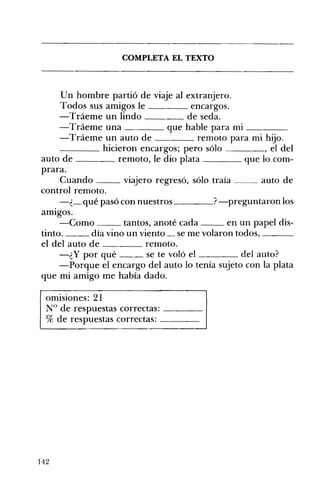 ____
__ __
COMPLETA EL TEXTO 

Un hombre partió de viaje al extranjero. 

Todos sus amigos le encargos. 

-Tráeme un lindo de seda. 

-Tráeme una que hable para mi ____ 

-Tráeme un auto de remoto para mi hijo. 

hicieron encargos; pero sólo , el del
auto de remoto, le dio plata que lo com­
prara.
Cuando viajero regresó, sólo traía auto de
control remoto.
-¿_ qué pasó con nuestros ?-preguntaron los
amIgos.
-Como tantos, anoté cada en un papel dis­
tinto. día vino un viento __ se me volaron todos, ___
el del auto de reInoto.
-¿y por qué se te voló el del auto?
-Porque el encargo del auto lo tenía sujeto con la plata
que mi amigo me había dado.
omisiones: 21 

N° de respuestas correctas: ____ 

% de respuestas correctas: ____ 

142
 
