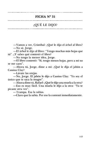 FICHA N° 31 

¿QUÉ LE DIJO? 

-Vamos a ver, Cristóbal: ¿Qué le dijo el árbol al libro?
-No sé, Jorge.
-El árbol le dijo al libro: "Tengo muchas más hojas que
tú". ¿Y sabes qué contestó el libro?
-No tengo la menor idea, Jorge.
-El libro contestó: "Sí, tengo menos hojas, pero a mí no
se me caen",
-Ahora tú, Jorge, dime a mí: ¿Qué le dijo el jabón a
Cassius Clay?
-Lávate las orejas.
-No, Jorge. El jabón le dijo a Cassius Clay: "Yo soy el
único que te saca la mugre".
-Ahora dime tú, Rafael: ¿Qué le dijo una muela a la otra?
-Eso es muy fácil. Una muela le dijo a la otra: "Ya te
picaste otra vez".
-Trampa. Esa la sabías.
-Claro que la sabía. Por eso la contesté inmediatamente.
143
 