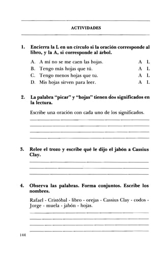 ACTIVIDADES 

1. 	 Encierra la L en un círculo si la oración corresponde al
libro, y la A, si corresponde al árbol.
A. 	 A mí no se me caen las hojas. A L
B. 	 Tengo más hojas que tú. A L
C. 	 Tengo menos hojas que tú. A L
D. 	 Mis hojas sirven para leer. A L
2. 	 La palabra "picar" y "hojas" tienen dos significados en
la lectura.
Escribe una oración con cada uno de los significados.
3. Relee el trozo y escribe qué le dijo el jabón a Cassius
Clay.
4. 	 Observa las palabras. Forma conjuntos. Escribe los
nombres.
Rafael - Cristóbal - libro - orejas - Cassius CIay - codos -
Jorge - muela - jabón - hojas.
144
 