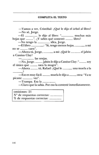 COMPLETA EL TEXTO 

-Vamos a ver, Cristóbal: ¿Qué le dijo el árbol al libro?
-No sé, jorge.
-El le dijo al libro: "____ muchas más
hojas que' ". ¿Y sabes qué contestó libro?
-No tengo la idea, jorge.
-El libro : "Sí, tengo menos hojas, ___ a mí
no se caen".
-Ahora tú, jorge, ___ a mí: ¿Qué le ___ eljabón
a Cassius Clay?
C--_ _ _ las orejas.
-No, jorge. jabón le dijo a Cassius CIay: " soy
el único que saca la mugre".
-Ahora tú, Rafael: ¿Qué le una muela a la
--_?
-Eso es muy fácil. muela le dijo a otra: "Ya te
picaste vez".
-Trampa. Esa la ____
-Claro que la sabía. Por eso la contesté inmediatamente.
omisiones: 21 

N° de respuestas correctas: ____ 

% de respuestas correctas: ____ 

146
 