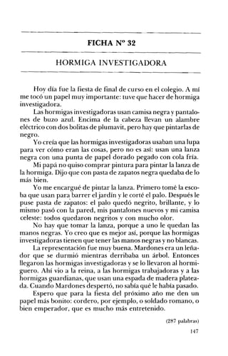 FICHA N° 32 

HORMIGA INVESTIGADORA 

Hoy día fue la fiesta de final de curso en el colegio. A mí
me tocó un papel muy importante: tuve que hacer de hormiga
investigadora.
Las hormigas investigadoras usan camisa negra y pantalo­
nes de buzo azul. Encima de la cabeza llevan un alambre
eléctrico con dos bolitas de plumavit, pero hay que pintarlas de
negro.
Yo creía que las hormigas investigadoras usaban una lupa
para ver cómo eran las cosas, pero no es así: usan una lanza
negra con una punta de papel dorado pegado con cola fría.
Mi papá no quiso comprar pintura para pintar la lanza de
la hormiga. Dijo que con pasta de zapatos negra quedaba de lo
más bien.
Yo me encargué de pintar la lanza. Primero tomé la esco­
ba que usan para barrer eljardín y le corté el palo. Después le
puse pasta de zapatos: el palo quedó negrito, brillante, y lo
mismo pasó con la pared, mis pantalones nuevos y mi camisa
celeste: todos quedaron negritos y con mucho olor.
No hay que tomar la lanza, porque a uno le quedan las
manos negras. Yo creo que es mejor así, porque las hormigas
investigadoras tienen que tener las manos negras y no blancas.
La representación fue muy buena. Mardones era un leña­
dor que se durmió mientras derribaba un árbol. Entonces
llegaron las hormigas investigadoras y se lo llevaron al hormi­
guero. Ahí vio a la reina, a las hormigas trab~adoras y a las
hormigas guardianas, que usan una espada de madera platea­
da. Cuando Mardones despertó, no sabía qué le había pasado.
Espero que para la fiesta del próximo año me den un
papel más bonito: cordero, por ejemplo, o soldado romano, o
bien emperador, que es mucho más entretenido.
(287 palabras)
147
 