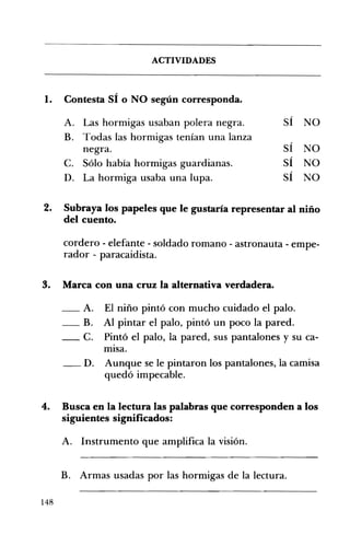 ACTIVIDADES 

,
1. 	 Contesta SI o NO según corresponda.
A. 	 Las hormigas usaban polera negra. SÍ NO
B. 	 Todas las hormigas tenían una lanza
negra. SÍ NO
C. 	 Sólo había hormigas guardianas. SÍ NO,
D. 	 La hormiga usaba una lupa. SI NO
2. 	 Subraya los papeles que le gustaría representar al niño
del cuento.
cordero - elefante - soldado romano - astronauta - empe­
rador - paracaidista.
3. 	 Marca con una cruz la alternativa verdadera.
_A. El niño pintó con mucho cuidado el palo.
_B. Al pintar el palo, pintó un poco la pared.
_c. Pintó el palo, la pared, sus pantalones y su ca­
mIsa.
__ D. Aunque se le pintaron los pantalones, la camisa
quedó impecable.
4. 	 Busca en la lectura las palabras que corresponden a los
siguientes significados:
A. 	 Instrumento que amplifica la visión.
B. Armas usadas por las hormigas de la lectura. 

148
 