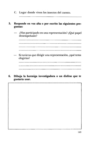 c. Lugar donde viven los insectos del cuento. 

5. 	 Responde en voz alta o por escrito las siguientes pre­
guntas:
¿Has participado en una representación? ¿Qué papel
desempeñaste?
Si tuvieras que dirigir una representación, ¿qué tema
elegirías?
6. Dibuja la hormiga investigadora o un disfraz que te
gustaría usar.
149
 