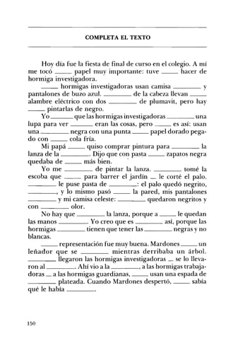 COMPLETA EL TEXTO 

Hoy día fue la fiesta de final de curso en el colegio. A mí
me tocó papel muy importante: tuve hacer de
hormiga investigadora.
__ hormigas investigadoras usan camisa ____ y
pantalones de buzo azul. de la cabeza llevan __
alambre eléctrico con dos de plumavit, pero hay
__ pintarlas de negro.
Yo que las hormigas investigadoras una
lupa para ver eran las cosas, pero es así: usan
una negra con una punta papel dorado pega­
do con cola fría.
Mi papá quiso comprar pintura para la
lanza de la . Dijo que con pasta zapatos negra
quedaba de más bien. .
Yo me de pintar la lanza. tomé la
escoba que para barrer el jardín le corté el palo.
- ___ le puse pasta de : el palo quedó negrito,
____, y lo mismo pasó la pared, mis pantalones
____ y mi camisa celeste: quedaron negritos y
con olor.
No hay que ____ la lanza, porque a __ le quedan
las manos . Yo creo que es aSÍ, porque las
hormigas tienen que tener las negras y no
blancas.
__ representación fue muy buena. Mardones un
leñador que se mientras derribaba un árbol.
____ llegaron las hormigas investigadoras se lo lleva­
ron al . Ahí vio a la , a las hormigas trabaja­
doras _ a las hormigas guardianas, usan una espada de
____ plateada. Cuando Mardones despertó, sabía
qué le había ____
150
 