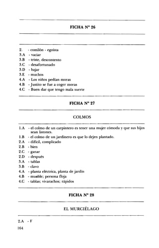 FICHA N° 26 

2. - comilón - egoísta
3.A - vaciar
3.B - triste, descontento
3.C - desafortunado
3.D - bajar
3.E - muchos
4.A - Los niños pedían moras
4.B -Justito se fue a coger moras
4.C - Buen dar que tengo mala suerte
FICHA N° 27 

COLMOS 

1.A 	 - el colmo de un carpintero es tener una mujer cómoda y que sus hijos
sean listones.
l.B - el colmo de un jardinero es que lo dejen plantado.
2.A - difícil, complicado
2.B - bien
2.C - ganar
2.D - después
3.A - tablas
3.B - clavo
4.A - -planta eléctrica, planta de jardín
4.B - mueble; persona floja
4.C - tablas; vivarachos; rápidos
FICHA N° 28 

EL MURCIÉLAGO 

2.A - F 

164
 