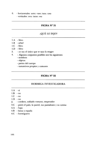 6. - horizontales: auto; vaso; taza; casa
- verticales: uva; tazas; osa
FICHA N° 31 

¿QUÉ LE DIJO? 

I.A 	 - libro
I.B 	 - árbol
I.C 	 - libro
1.D 	 - libro
3. 	 - yo soy el único que te saca la mugre
4. 	 - Algunos conjuntos posibles son los siguientes:
- nombres
- objetos
- partes del cuerpo
- sustantivos propios y comunes
FICHA N° 32 

HORMIGA INVESTIGADORA 

l.A 	 - sí
l.B 	 - no
l.C 	 - no
l.D 	 - no
2. 	 - cordero, soldado romano, emperador
3.C 	 - pintó el palo, la pared, sus pantalones y su camisa
4.A 	 -lupa
4.B 	 - lanza y espada
4.C 	 - hormiguero
166
 