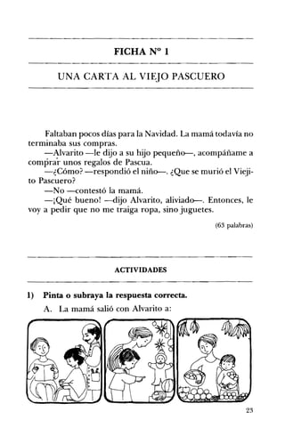 FICHA N° 1 

UNA CARTA AL VIEJO PASCUERO 

Faltaban pocos días para la Navidad. La mamá todavía no
terminaba sus compras.
-Alvarito -le dijo a su hijo pequeño-, acompáñame a
comprar unos regalos de Pascua.
-¿Cómo? -respondió el niño-. ¿Que se murió el Vieji­
to Pascuero?
-No -contestó la mamá.
-¡Qué bueno! -dijo Alvarito, aliviado-. Entonces, le
voy a pedir que no me traiga ropa, sino juguetes.
(63 palabras)
ACTIVIDADES 

1) Pinta o subraya la respuesta correcta.
A. La mamá salió con Alvarito a:
23
 