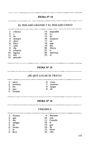 FICHA N° 12 

EL PESCADO GRANDE Y EL PESCADO CHICO 

1: robusto
2: y
3: de
4: siempre
5: chico
6: flaco
7: cada
8: día
9: echaron
10: laguna
11: dos
12: pescado
13:
14:
15:
16:
17:
18:
19:
20:
21:
22:
23:
imposible
no
de
tampoco
un
más
ahí
Ahora
ti
mientras
al
FICHA N° 13 

¿DE QUÉ LUGAR SE TRATA? 

1: meve 6: vIven
2: InVierno 7: InVIerno
3: En 8: largas
4: mar 9: de
5: forman
FICHA N° 14 

CERÁMICA 

1: fuentes 9:
2: que 10:
3: día 11:
4: amIgas 12:
5: de 13:
6: forma 14:
7: le 15:
8: lleva 16:
Mariana
una
Cuando
le
que
de
hacer
rato
173
 