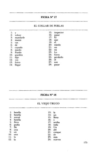 FICHA N° 17 

EL COLLAR DE PERLAS 

I : y 15: inspector
2: volver 16: pasar
3: mandarle 17: El
4: mamá 18: que
5: vas 19: el
6: de 20: miedo
7: cuando 21: un
8: miedo 22: mi
9: Puedo 23: Lo
10: pueden 24: forro
11 : dijo 25: perderlo
12: voy 26: el
13: forro 27: son
14: llegar 28: pasar
FICHA N° 18 

EL VIEJO TRUCO 

1: botella 13: la
2: botella 14: un
3: zorzal 15: llena
4: botella 16: y
5: Pero 17: arriba
6: podía 18: toda
7: De 19: Un
8: una 20: ahí
9: un 21 : conque
10: una 22: de
11 : la 23: más
12: la 24: nuevos
175
 