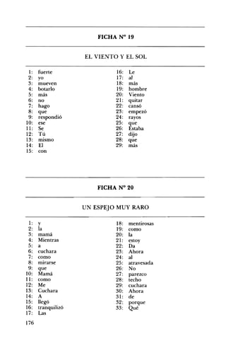 FICHA N° 19 

EL VIENTO Y EL SOL
1: fuerte 16: Le
2: yo 17: al
3: mueven 18: más
4: botarlo 19: hombre
5: más 20: Viento
6: no 21: quitar
7: hago 22: cansó
8: que 23: empezó
9: respondió 24: rayos
10: ese 25: que
11: Se 26: Estaba
12: Tú 27: dijo
13: mIsmo 28: que
14: El 29: más
15: con
FICHA N° 20 

UN ESPEJO MUY RARO
1: y 18: mentirosas
2: la 19: como
3: mamá 20: la
4: Mientras 21: estoy
5: a 22: Da
6: cuchara 23: Ahora
7: como 24: al
8: mirarse 25: atravesada
9: que 26: No
10: Mamá 27: parezco
11: como 28: techo
12: Me 29: cuchara
13: Cuchara 30: Ahora
14: A 31: de
15: llegó 32: porque
16: tranquilizó 33: Qué
17: Las
176
 