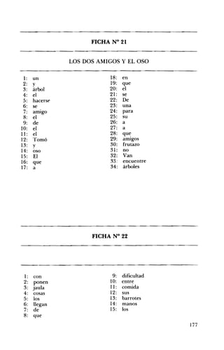 FICHA N° 21 

LOS DOS AMIGOS Y EL OSO
1: un 18: en
2: y 19: que
3: árbol 20: el
4: el 21: se
5: hacerse 22: De
6: se 23: una
7: amigo 24: para
8: el 25: su
9: de 26: a
10: el 27: a
11: el 28: que
12: Tomó 29: amigos
13: y 30: frutazo
14: oso 31: no
15: El 32: Van
33: encuentre16: que
17: a 34: árboles
FICHA N° 22 

1: con 9: dificultad
2: ponen 10: entre
3: jauja 11: comida
4: cosas 12: sus
5: los 13: barrotes
6: llegan 14: manos
7: de 15: los
8: que
177
 