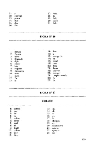 11: y 17: una
12: entregó 18: le
13: pesos 19: hilo
14: dijo 20: caro
15: dio 21: hilo
16: Eso
FICHA N° 26 

1: llenan 14: Los
2: Danos 15: y
3: unos 16: recogerla
4: llegando 17: se
5: dijo 18: tomó
6: costó 19: que
7: lata 20: feliz
8: seguían 21 : Pero
9: Entonces 22: dijeron
10: uno 23: recoger
11: puso 24: desparramada
25: Al12: De
26: la13: le
FICHA N° 27 

COLMOS 

1: colmo 13: mI
2: que 14: de
3: de 15: el
4: es 16: es
5: colmo 17: la
6: tener 18: dientes
7: mal 19: es
8: el 20: carpintero
9: Cuál 21: colmo
10: colmo 22: quedar
11 : que 23: no
12: bien
179
 