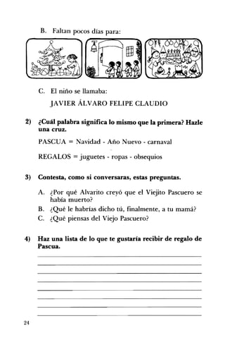 B. Faltan pocos días para: 

C. 	 El niño se llamaba:
JAVIER ÁLVARO FELIPE CLAUDIO
2) 	 ¿Cuál palabra significa lo mismo que la primera? Hazle
una cruz.
PASCUA = Navidad - Año Nuevo - carnaval
REGALOS = juguetes - ropas - obsequios
3) 	 Contesta, como si conversaras, estas preguntas.
A. 	 ¿Por qué Alvarito creyó que el Viejito Pascuero se
había muerto?
B. 	 ¿Qué le habrías dicho tú, finalmente, a tu mamá?
C. 	 ¿Qué piensas del Viejo Pascuero?
4) 	 Haz una lista de lo que te gustaría recibir de regalo de
Pascua.
24
 