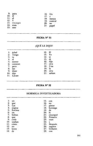 9: para 16: Un
10: el 17: y
11: el 18: menos
12: Y 19: control
13: encargos 20: no
14: eran 21: papel
15: uno
FICHA N° 31 

¿QUÉ LE DIJO? 

1: árbol 12: El
2: Tengo 13: Yo
3: tu 14: te
4: el 15: di
5: menor 16: dijo
6: contestó 17: otra
7: pero 18: Una
8: me 19: la
9: dime 20: otra
10: dijo 21: sabían
11: Lávate
FICHA N° 32 

HORMIGA INVESTIGADORA 

1: un 15: con
2: que 16: no
3: Las 17: pintar
4: negras 18: hormiga
5: Encima 19: de
6: un 20: lo
7: bolitas 21: encargué
8: que 22: Primero
9: creía 23: usan
10:
11:
usaban
cómo
24:
25:
y
Después
12: no 26: zapatos
13: lanza 27: brillante
14: de 28: con
ISI
 