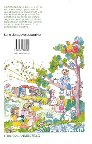 COMPRENSiÓN DE LA LECTURA 1es
una metodología personalizado
que desarrolla lo comprensión y el
manejo del lenguaje escrito. Está
constituido por fichas de lectura,
seguidos de variados actividades.
Su utilización permite que los niños
inicien su labor lectora en formo
entretenido y creativo.
Serie de apoyo educativo
9 789561 308299
ISBN 956-1 3-0829-0
EDITORIAL ANDRÉS BELLO 

 