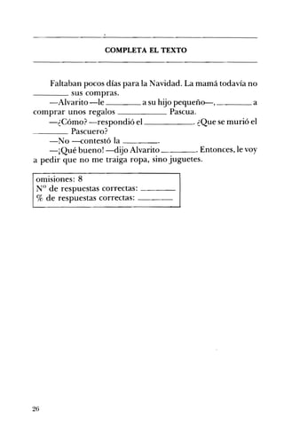 COMPLETA EL TEXTO 

Faltaban pocos días para la Navidad. La mamá todavía no
____ sus compras.
-Alvarito -le a su hijo pequeño-, a____ ____
comprar unos regalos Pascua.
-¿Cómo? -respondió el . ¿Que se murió el
____ Pascuero?
-No -contestó la ____
-¡Qué buenol-dijo Alvarito . Entonces, le voy
a pedir que no me traiga ropa, sino juguetes. 

omisiones: 8
N° de respuestas correctas: ---­
% de respuestas correctas: ---­
26
 