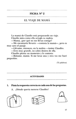 FICHA N° 2 

EL VIAJE DE MAMÁ 

La mamá de Claudio está preparando un viaje. 

Claudio mira como ella arregla su maleta. 

-Mamá, ¿por qué no me llevas contigo? 

-Me encantaría llevarte -contesta la mamá-, pero es 

muy caro el pasaje.
-Llévame, entonces, en la maleta -insiste Claudito.
-Eres muy grande, no cabes dentro de ella.
Claudio piensa un momento y le contesta:
-Báñame, mamá. Si me lavas una y otra vez me haré
pequeñito.
(72 palabras)
ACTIVIDADES 

1. Pinta la respuesta correcta en cada una de las preguntas.
A. ¿Dónde quería meterse Claudito?
27
 