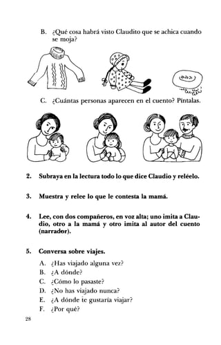 B. ¿Qué cosa habrá visto Claudito que se achica cuando 

se moja? 

'~~ 	 @),~W
C. 	 ¿Cuántas personas aparecen en el cuento? Píntalas.
2. 	 Subraya en la lectura todo lo que dice Claudio y reléelo.
3. 	 Muestra y relee lo que le contesta la mamá.
4. 	 Lee, con dos compañeros, en voz alta; uno imita a Clau­
dio, otro a la mamá y otro imita al autor del cuento
(narraoor).
5. 	 Conversa sobre viajes.
A. 	 ¿Has viajado alguna vez?
B. 	 ¿A dónde?
C. 	 ¿Cómo lo pasaste?
D. 	 ¿No has viajado nunca?
E. 	 ¿A dónde te gustaría viajar?
F. 	 ¿Por qué?
28
 