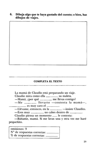 6. Dibuja algo que te haya gustado del cuento; o bien, haz
dibujos de viajes.
COMPLETA EL TEXTO 

La mamá de Claudio está preparando un viaje. 

Claudio mira como ella su maleta. 

-Mamá, ¿por qué me llevas contigo? 

-Me llevarte -contesta la mamá-, 

______ es muy caro el ____
-Llévame, entonces, en la -insiste Claudito.
-Eres muy , no cabes dentro de ____
Claudio piensa un momento __ le contesta:
-Báñame, mamá. Si me lavas una y otra vez me haré
pequeñito.
omisiones: 9 

N° de respuestas correctas: ____ 

% de respuestas correctas: ____ 

29
 
