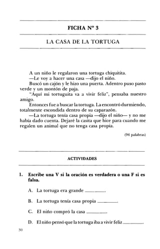 FICHA N° 3 

LA CASA DE LA TORTUGA 

A un niño le regalaron una tortuga chiquitita.
-Le voy a hacer una casa -dijo el niño.
Buscó un cajón y le hizo una puerta. Adentro puso pasto
verde y un montón de paja.
"Aquí mi tortuguita va a vivir feliz", pensaba nuestro
amIgo.
Entonces fue a buscar la tortuga. La encontró durmiendo,
totalmente escondida dentro de su caparazón.
-La tortuga tenía casa propia -dijo el niño- y no me
había dado cuenta. Dejaré la casita que hice para cuando me
regalen un animal que no tenga casa propia.
(94 palabras)
ACTIVIDADES 

l. 	 Escribe una V si la oración es verdadera o una F si es
falsa.
A. 	 La tortuga era grande ____
B. 	 La tortuga tenía casa propia ____
C. 	 El niño compró la casa ____
D. 	 El niño pensó que la tortuga iba a vivir feliz ____
30
 