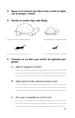 2. 	 Busca en el cuento lo que dijo el niño cuando le regala­
ron la tortuga y reléelo.
3. 	 Escribe el nombre bajo cada dibujo.
4. 	 Contesta, en voz alta o por escrito, las siguientes pre­
guntas:
A. 	 ¿Qué le regalaron al niño?
B. ¿Qué pensó el niño mientras hacía la casa? 

C. ¿Por qué el animalito no usó la casa? 

31
 