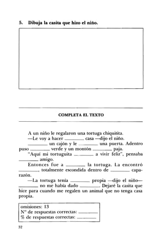 5. Dibuja la casita que hizo el niño. 

COMPLETA EL TEXTO 

A un niño le regalaron una tortuga chiquitita.
-Le voy a hacer casa --dijo el niño.
____ un cajón y le una puerta. Adentro
puso verde y un montón paja.
"Aquí mi tortuguita a vivir feliz", pensaba
____ amIgo.
Entonces fue a la tortuga. La encontró
____, totalmente escondida dentro de capa­
razón.
-La tortuga tenía propia --dijo el niño­
____ no me había dado . Dejaré la casita que
hice para cuando me regalen un animal que no tenga casa
propIa.
omISIones: 13
N° de respuestas correctas: ---­
% de respuestas correctas: ---­
32
 