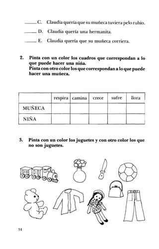 - -C. Claudia quería que su muñeca tuviera pelo rubio. 

__ D. Claudia quería una hermanita.
- - E. Claudia quería que su muñeca corriera.
2. 	 Pinta con un color los cuadros que correspondan a lo
que puede hacer una niña.
Pinta con otro color los que correspondan a lo que puede
hacer una muñeca.
I
respIra camIna crece sufre llora
MUÑECA
NIÑA
3. Pinta con un color los juguetes y con otro color los que
no son juguetes.
I
34
 