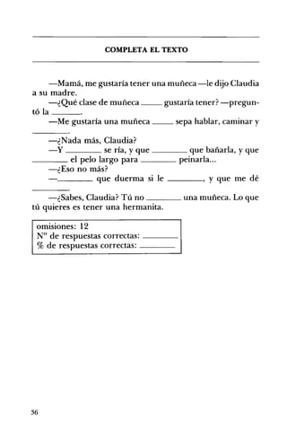 COMPLETA EL TEXTO 

-Mamá, me gustaría tener una muñeca -le dijo Claudia
a su madre.
-¿Qué clase de muñeca gustaría tener? -pregun­
tóla ___
-Me gustaría una muñeca __ sepa hablar, caminar y
-¿Nada más, Claudia?
-y se ría, y que ____ que bañarla, y que
____ el pelo largo para peinarla...
-¿Eso no más?
~___ que duerma si le ____, y que me dé
-¿Sabes, Claudia? Tú no ____ una muñeca. Lo que
tú quieres es tener una hermanita.
omisiones: 12
N° de respuestas correctas: ---­
% de respuestas correctas: ---­
36
 