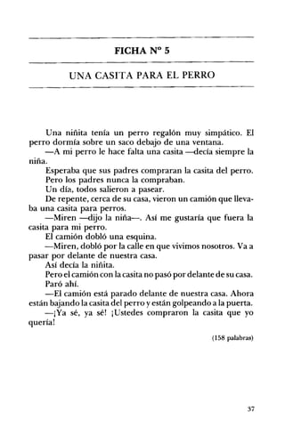 FICHA N° 5 

UNA CASITA PARA EL PERRO 

Una niñita tenía un perro regalón muy simpático. El
perro dormía sobre un saco debajo de una ventana.
-A mi perro le hace falta una casita -decía siempre la
niña.
Esperaba que sus padres compraran la casita del perro.
Pero los padres nunca la compraban.
Un día, todos salieron a pasear.
De repente, cerca de su casa, vieron un camión que lleva­
ba una casita para perros.
-Miren -dijo la niña-o Así me gustaría que fuera la
casita para mi perro.
El camión dobló una esquina.
-Miren, dobló por la calle en que vivimos nosotros. Va a
pasar por delante de nuestra casa.
Así decía la niñita.
Pero el camión con la casita no pasó por delante de su casa.
Paró ahí.
-El camión está parado delante de nuestra casa. Ahora
están bajando la casita del perro yestán golpeando a la puerta.
-¡Ya sé, ya sé! ¡Ustedes compraron la casita que yo
quería!
(158 palabras)
37
 