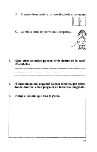 B. El perro dormía sobre un saco debajo de una ventana 

[J] 

c. La niñita tenía un perro muy simpático. 

3. ¿Qué otros animales pueden vivir dentro de la casa?
Descríbelos.
4. 	 ¿Tienes un animal regalón? Cuenta cómo es, qué come,
dónde duerme, cómo juega. Si no lo tienes, imagínalo.
5. 	 Dibuja el animal que más te gusta.
39
 