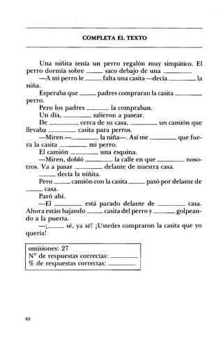 __ ____
COMPLETA EL TEXTO 

Una niñita tenía un perro regalón muy simpático. El
perro dormía sobre __ saco debajo de una ____
-A mi perro le falta una casita -decía la
niña.
Esperaba que padres compraran la casita
perro.
Pero los padres ___ la compraban.
Un día, salieron a pasear.
De , cerca de su casa, ____ un camión que
llevaba casita para perros.
-Miren '--___ la niña-o Así me ____ que fue­
ra la casita ____ mI perro.
El camión una esquIna.
-Miren, dobló la calle en que ____ noso­
tros. Va a pasar delante de nuestra casa.
__ decía la niñita.
Pero __ camión con la casita __ pasó por delante de
__ casa.
Paró ahí.
-El está parado delante de ____ casa.
Ahora están bajando casita del perro y golpean­
do a la puerta.
-j__ sé, ya sé! ¡Ustedes compraron la casita que yo
quería!
omisiones: 27 

N° de respuestas correctas: ____ 

% de respuestas correctas: ____ 

40
 