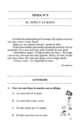 FICHA N° 6 

EL NIÑO Y LA RANA 

Un niño iba caminando por el campo. De repente oyó una
voz muy ronca y muy fuerte.
"Debe ser un animal enorme", pensó el niño.
Tenía tanto miedo, que estaba a punto de arrancar. En ese­
momento vio a una rana que salía croando de una poza.
-Escóndete, mejor -le dijo el niño a la rana-o Si te oigo
y no te veo, creo que eres muy grande. Ahora, al verte, sé que
eres muy chica. Por más que grites, no te tengo miedo.
-Croac, croac -le respondió la rana.
(95 palabras)
ACTIVIDADES 

1. Une con una línea la oración con su dibujo. 

A. La rana está en la poza.
B. La rana hizo croac, croac.
C. El niño pasea por el campo.
D. El niño conversa con la rana.
41
 