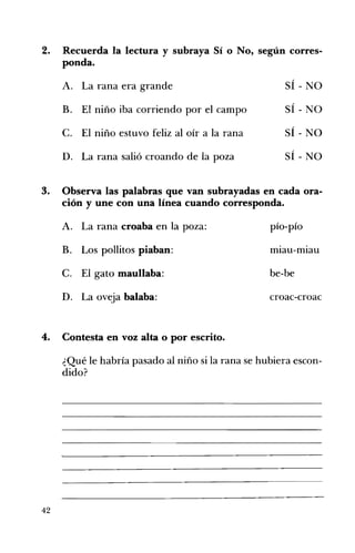 2. 	 Recuerda la lectura y subraya Sí o No, según corres­
ponda.
A. 	 La rana era grande SÍ - NO
B. 	 El niño iba corriendo por el campo SÍ - NO
/
C. 	 El niño estuvo feliz al oír a la rana SI - NO
D. 	 La rana salió croando de la poza SÍ - NO
3. 	 Observa las palabras que van subrayadas en cada ora­
ción y une con una línea cuando corresponda.
,/
A. La rana croaba en la poza: 	 plO-plO
. .
B. 	 Los pollitos piaban: mIau-mIau
C. 	 El gato maullaba: be-be
D. 	 La oveja balaba: croac-croac
4. 	 Contesta en voz alta o por escrito.
¿Qué le habría pasado al niño si la rana se hubiera escon­
dido?
42
 