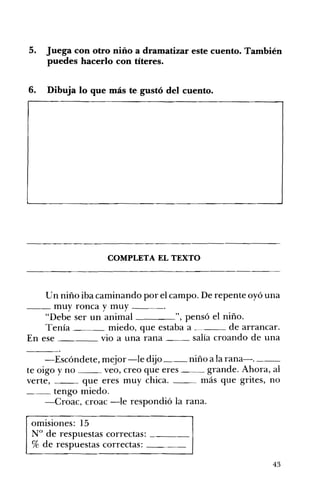 5. 	 Juega con otro niño a dramatizar este cuento. También
puedes hacerlo con títeres.
6. 	 Dibuja lo que más te gustó del cuento.
COMPLETA EL TEXTO 

Un niño iba caminando por el campo. De repente oyó una
__ muy ronca y muy ____o
"Debe ser un animal ", pensó el niño.
Tenía miedo, que estaba a de arrancar.
En ese VIO a una rana salía croando de una
-Escóndete, mejor-le dijo __ niño a la rana-o __
te oigo y no veo, creo que eres grande. Ahora, al
verte, que eres muy chica. más que grites, no
~_ tengo miedo.
-Croac, croac -le respondió la rana.
omisiones: 15 

N° de respuestas correctas: ____ 

% de respuestas correctas: ____ 

43
 