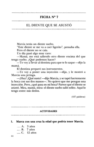 FICHA N° 7 

EL DIENTE QUE SE ASUSTÓ 

Marcia tenía un diente suelto.
"Este diente se me va a caer ligerito", pensaba ella.
Pero el diente no se caía.
Un día pasó algo muy raro:
-Mamá, me está saliendo otro diente encima del que
tengo suelto. ¿Qué podemos hacer?
-Te voy a llevar al dentista para que te lo saque -dijo la
mamá.
El dentista preparó sus instrumentos.
-Te voy a poner una inyección -dijo, y le mostró a
Marcia una jeringa.
-¡Huy! ¡Qué susto! -dijo Marcia, y se tapó fuertemente
la boca con sus dos manos-o No quiero que me pongan una
inyección. Pero, ¿qué pasa en mi boca? Parece que el diente se
asustó. Mira, mamá, mira: el diente suelto salió solito. Aquí lo
tengo entre mis dedos.
(127 palabras)
ACTIVIDADES 

1. Marca con una cruz la edad que podría tener Marcia.
A. 3 años 

_B. 7 años 

-C. 12 años 

44
 