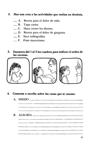 2. 	 Haz una cruz a las actividades que realiza un dentista.
- A. Receta para el dolor de oído. 

_ B. Tapa caries. 

_ C. Hace crecer los dientes. 

_ D. Receta para el dolor de garganta. 

_ E. Saca radiografías. 

_ F. Pone inyecciones. 

3. 	 Enumera del 1 al 3 los cuadros para indicar el orden de
las escenas.
4. 	 Comenta o escribe sobre las cosas que te causan:
A. 	 MIEDO ______________
B. ALEGRÍA _____________ 

45
 