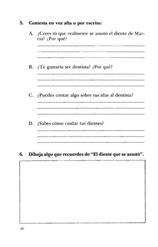 5. 	 Contesta en voz alta o por escrito:
A. 	 ¿Crees tú que realmente se asustó el diente de Mar­
cia? ¿Por qué?
B. ¿Te gustaría ser dentista? ¿Por qué? 

C. ¿Puedes contar algo sobre tus idas al dentista? 

D. ¿Sabes cómo cuidar tus dientes? 

6. Dibuja algo que recuerdes de "El diente que se asustó". 

 