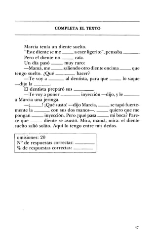 COMPLETA EL TEXTO 

Marcia tenía un diente suelto.
"Este diente se me a caer ligerito", pensaba ___
Pero el diente no __ caía.
Un día pasó muy raro:
-Mamá, me saliendo otro diente encima __ que
tengo suelto. ¿Qué hacer?
-Te vaya al dentista, para que __ lo saque
-dijo la ___
El dentista preparó sus ____
-Te vaya poner inyección -dijo, y le ___
a Marcia una jeringa.
1_ _ _ ' ¡Qué susto! -dijo Marcia, se tapó fuerte­
mente la con sus dos manos-o qUIero que me
pongan inyección. Pero ¿qué pasa mi boca? Pare­
ce que diente se asustó. Mira, mamá, mira: el diente
suelto salió solito. Aquí lo tengo entre mis dedos.
omisiones: 20
N° de respuestas correctas: ---­
% de respuestas correctas: ---­
47
 
