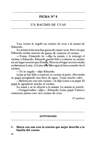 FICHA N° 8 

UN RACIMO DE UVAS 

Una vecina le regaló un racimo de uvas a la mamá de
Eduardo.
La mamá tenía muchas ganas de comer uvas. Pero vio que
Eduardo estaba muerto de ganas de comerse el racimo.
-Toma. Cómetelo tú -dijo la mamá, y le entregó el
racimo a Eduardo. Eduardo.'partió feliz a comerse su racimo
en un lugar secreto que él terf!a. P~ro en el lugar secreto estaba
su hermana Luisa. A Luisa sMe hilo agua la boca cuando vio el
raCImo.
-Te lo regalo -dijo Eduardo.
Luisa se fue feliz a comerse su racimo al patio. Ahí estaba
su papá arreglando una llave de agua. Tenía mucho calor.
-Refréscate con este racimo -le dijo Luisa a su papá. El
papá le agradeció mucho el racimo.
Lo tomó y se lo ofreció a la mamá. La mamá se sonrió.
-Vengan todos -dijo-: Eduardo, Luisa, papá. Vamos a
comernos juntos este rico racimo de uvas.
(57 palabras)
ACTIVIDADES 

1. Marca con una cruz la oración que mejor describe a la
familia del cuento.
48
 