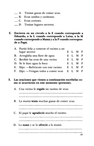 A. Tenían ganas de comer uvas. 

_B. Eran unidos y cariñosos. 

-C. Eran corteses. 

_D. Tenían lugares secretos. 

2. 	 Encierra en un círculo a la E cuando corresponde a
Eduardo, a la L cuando corresponde a Luisa, a la M
cuando corresponde a Mamá y a la P cuando correspon­
de a Papá.
A. 	 Partió feliz a comerse el racimo a un
lugar secreto E L M P
B. 	 Arreglaba una llave de agua E L M P
C. 	 Recibió las uvas de una vecina E L M P
D. 	 Se le hizo agua la boca E L M P
E. 	 Dijo: -Refréscate con este racimo E L M P
F. 	 Dijo: -Vengan todos a comer uvas E L M P
3. 	 Las oraciones que vienen a continuación escríbelas co­
mo si ocurrieran en este momento (presente).
A. 	 Una vecina le regaló un racimo de uvas.
B. La mamá tenía muchas ganas de comer uvas. 

C. El papá le agradeció mucho el racimo. 

D. Lo tomó y se lo ofreció a la mamá.
49
 