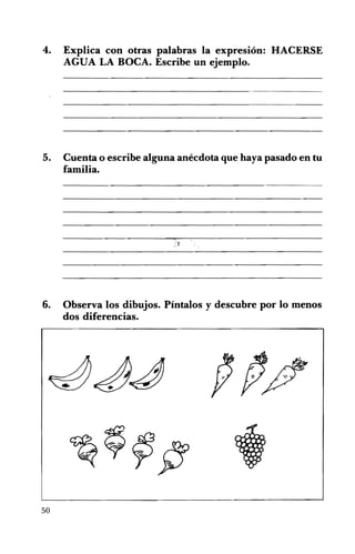 4. Explica con otras palabras la expresión: HACERSE
AGUA LA BOCA. Escribe un ejemplo.
5. Cuenta o escribe alguna anécdota que haya pasado en tu
familia.
6. Observa los dibujos. Píntalos y descubre por lo menos
dos diferencias.
50
 