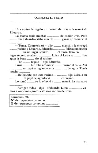 COMPLETA EL TEXTO 

Una vecina le regaló un racimo de uvas a la mamá de
Eduardo.
La mamá tenía muchas ____ de comer uvas. Pero
__ que Eduardo estaba muerto ganas de comerse el
-Toma. Cómetelo tú -dijo mamá, y le entregó
__ racimo a Eduardo. Eduardo feliz a comerse su
____ en un lugar secr~to él tenía. Pero en __
lugar secreto estaba su Luisa. A Luisa se __ hizo
agua la boca vio el racimo.
-Te regalo -dijo Eduardo.
Luisa fue feliz a comerse __ racimo al patio. Ahí
____ su papá arreglando una de agua. Tenía
mucho ___
-Refréscate con este racimo-- ___ dijo Luisa a su
_ _ _ _ o El papá le agradeció el racimo.
Lo tomó se lo ofreció a mamá. La mamá se
-Vengan todos-dijo--: Eduardo, Luisa, . Va­
mos a comernos juntos este rico racimo de uvas.
omisiones: 26 

N° de respuestas correctas: ____ 

% de respuestas correctas: ____ 

51
 