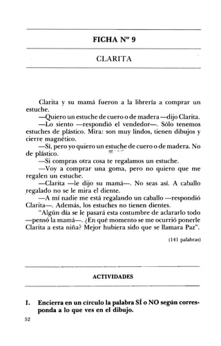 FICHA N° 9 

CLARITA 

Clarita y su mamá fueron a la librería a comprar un
estuche.
-Quiero un estuche de cuero o de madera-dijo Clarita.
-Lo siento -respondió el vendedor-o Sólo tenemos
estuches de plástico. Mira: son muy lindos, tienen dibujos y
cierre magnético.
-Sí, pero yo quiero un estuche de cuero o de madera. No
de plástico.
-Si compras otra cosa te regalamos un estuche.
-Voy a comprar una goma, pero no quiero que me
regalen un estuche.
-Clarita -le dijo su mamá-o No seas asÍ. A caballo
,regalado no se le mira el diente.
-A mí nadie me está regalando un caballo -respondió
Clarita-. Además, los estuches no tienen dientes.
"Algún día se le pasará esta costumbre de aclararlo todo
-pensó la mamá-o ¿En qué momento se me ocurrió ponerle
Clarita a esta niña? Mejor hubiera sido que se llamara Paz".
(141 palabras)
ACTIVIDADES 

1. Encierra en un círculo la palabra SÍ o NO según corres­
ponda a lo que ves en eldibujo.
52
 