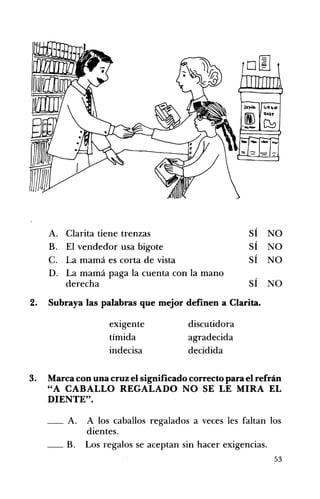 A. 	 Clarita tiene trenzas SÍ NO
B. 	 El vendedor usa bigote SÍ NO
C. 	 La mamá es corta de vista SÍ NO
D. 	 La mamá paga la cuenta con la mano
derecha SÍ NO
2. 	 Subraya las palabras que mejor definen a Clarita.
exigente discutidora
tímida agradecida
indecisa decidida
3. 	 Marca con una cruz el significado correcto parael refrán
"A CABALLO REGALADO NO SE LE MIRA EL
DIENTE".
__ A. 	 A los caballos regalados a veces les faltan los
dientes.
__ 	B. Los regalos se aceptan sin hacer exigencias.
53
 