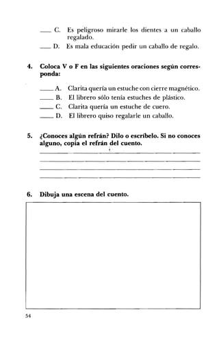 __ C. 	 Es péligroso mirarle los dientes a un caballo
regalado.
D. 	 Es mala educación pedir un caballo de regalo.
4. 	 Coloca V o F en las siguientes oraciones según corres­
ponda:
__ A. Clarita quería un estuche con cierre magnético.
_B. El librero sólo tenía estuches de plástico.
_C. Clarita quería un estuche de cuero.
__ D. El librero quiso regalarle un caballo.
5. 	 ¿Conoces algún refrán? Dilo o escríbelo. Si no conoces
alguno, copia el refrán del cuento.
6. Dibuja una escena del cuento. 

54
 